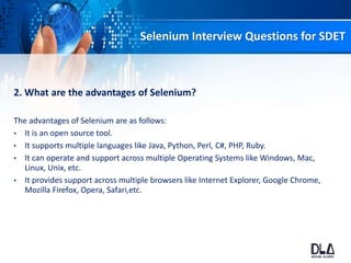 Selenium Interview Questions for SDET
2. What are the advantages of Selenium?
The advantages of Selenium are as follows:
• It is an open source tool.
• It supports multiple languages like Java, Python, Perl, C#, PHP, Ruby.
• It can operate and support across multiple Operating Systems like Windows, Mac,
Linux, Unix, etc.
• It provides support across multiple browsers like Internet Explorer, Google Chrome,
Mozilla Firefox, Opera, Safari,etc.
 