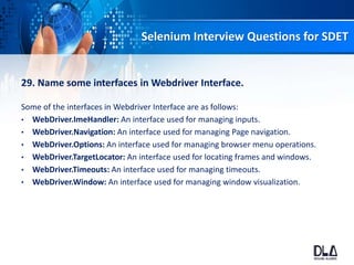Selenium Interview Questions for SDET
29. Name some interfaces in Webdriver Interface.
Some of the interfaces in Webdriver Interface are as follows:
• WebDriver.ImeHandler: An interface used for managing inputs.
• WebDriver.Navigation: An interface used for managing Page navigation.
• WebDriver.Options: An interface used for managing browser menu operations.
• WebDriver.TargetLocator: An interface used for locating frames and windows.
• WebDriver.Timeouts: An interface used for managing timeouts.
• WebDriver.Window: An interface used for managing window visualization.
 
