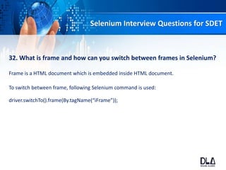Selenium Interview Questions for SDET
32. What is frame and how can you switch between frames in Selenium?
Frame is a HTML document which is embedded inside HTML document.
To switch between frame, following Selenium command is used:
driver.switchTo().frame(By.tagName(“iFrame”));
 