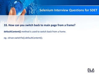 Selenium Interview Questions for SDET
33. How can you switch back to main page from a frame?
defaultContent() method is used to switch back from a frame.
eg.: driver.switchTo().defaultContent();
 