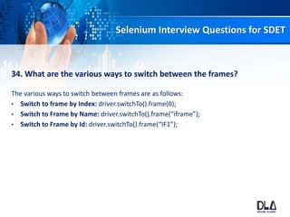 Selenium Interview Questions for SDET
34. What are the various ways to switch between the frames?
The various ways to switch between frames are as follows:
• Switch to frame by Index: driver.switchTo().frame(0);
• Switch to Frame by Name: driver.switchTo().frame(“iframe”);
• Switch to Frame by Id: driver.switchTo().frame(“IF1”);
 