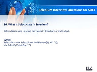 Selenium Interview Questions for SDET
36. What is Select class in Selenium?
Select class is used to select the values in dropdown or multiselect.
Syntax:
Select abc = new Select(driver.FindElement(By.Id(“ ”)));
abc.SelectByVisibleText(“ “);
 