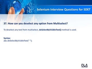 Selenium Interview Questions for SDET
37. How can you deselect any option from Multiselect?
To deselect any text from multiselect, deSelectByVisibleText() method is used.
Syntax:
abc.deSelectByVisibleText(“ “);
 