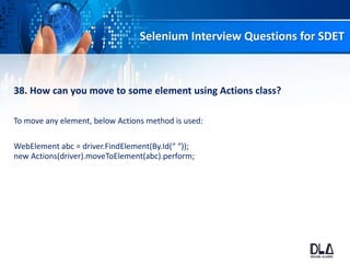 Selenium Interview Questions for SDET
38. How can you move to some element using Actions class?
To move any element, below Actions method is used:
WebElement abc = driver.FindElement(By.Id(“ “));
new Actions(driver).moveToElement(abc).perform;
 