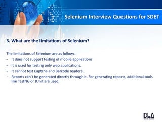 Selenium Interview Questions for SDET
3. What are the limitations of Selenium?
The limitations of Selenium are as follows:
• It does not support testing of mobile applications.
• It is used for testing only web applications.
• It cannot test Captcha and Barcode readers.
• Reports can’t be generated directly through it. For generating reports, additional tools
like TestNG or JUnit are used.
 