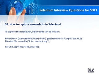 Selenium Interview Questions for SDET
39. How to capture screenshots in Selenium?
To capture the screenshot, below code can be written:
File srcFile = ((RemoteWebDriver) driver).getScreenShotAs(OutputType.FILE);
File destFile = new file(“E:/screenshot.png”);
FileUtils.copyFile(srcFile, destFile);
 