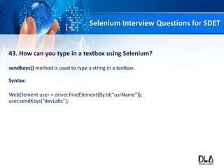 Selenium Interview Questions for SDET
43. How can you type in a textbox using Selenium?
sendKeys() method is used to type a string in a textbox.
Syntax:
WebElement user = driver.FindElement(By.Id(“usrName”));
user.sendKeys(“devLabs”);
 