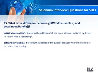 Selenium Interview Questions for SDET
45. What is the difference between getWindowHandles() and
getWindowHandle()?
getWindowHandles(): It returns the address of all the open windows initiated by driver.
Its return type is Set<String>.
getWindowHandle(): It returns the address of the current browser where the control is.
Its return type is string.
 