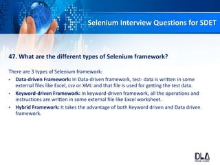 Selenium Interview Questions for SDET
47. What are the different types of Selenium framework?
There are 3 types of Selenium framework:
• Data-driven Framework: In Data-driven framework, test- data is written in some
external files like Excel, csv or XML and that file is used for getting the test data.
• Keyword-driven Framework: In keyword-driven framework, all the operations and
instructions are written in some external file like Excel worksheet.
• Hybrid Framework: It takes the advantage of both Keyword driven and Data driven
framework.
 