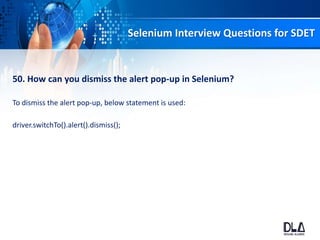 Selenium Interview Questions for SDET
50. How can you dismiss the alert pop-up in Selenium?
To dismiss the alert pop-up, below statement is used:
driver.switchTo().alert().dismiss();
 