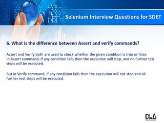 Selenium Interview Questions for SDET
6. What is the difference between Assert and verify commands?
Assert and Verify both are used to check whether the given condition is true or false.
In Assert command, if any condition fails then the execution will stop, and no further test
steps will be executed.
But in Verify command, if any condition fails then the execution will not stop and all
further test steps will be executed.
 