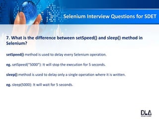 Selenium Interview Questions for SDET
7. What is the difference between setSpeed() and sleep() method in
Selenium?
setSpeed() method is used to delay every Selenium operation.
eg. setSpeed(“5000”): It will stop the execution for 5 seconds.
sleep() method is used to delay only a single operation where it is written.
eg. sleep(5000): It will wait for 5 seconds.
 