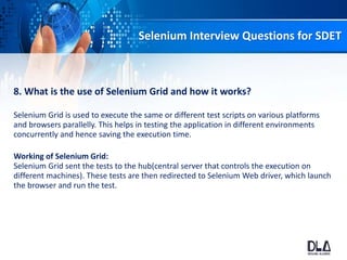 Selenium Interview Questions for SDET
8. What is the use of Selenium Grid and how it works?
Selenium Grid is used to execute the same or different test scripts on various platforms
and browsers parallelly. This helps in testing the application in different environments
concurrently and hence saving the execution time.
Working of Selenium Grid:
Selenium Grid sent the tests to the hub(central server that controls the execution on
different machines). These tests are then redirected to Selenium Web driver, which launch
the browser and run the test.
 