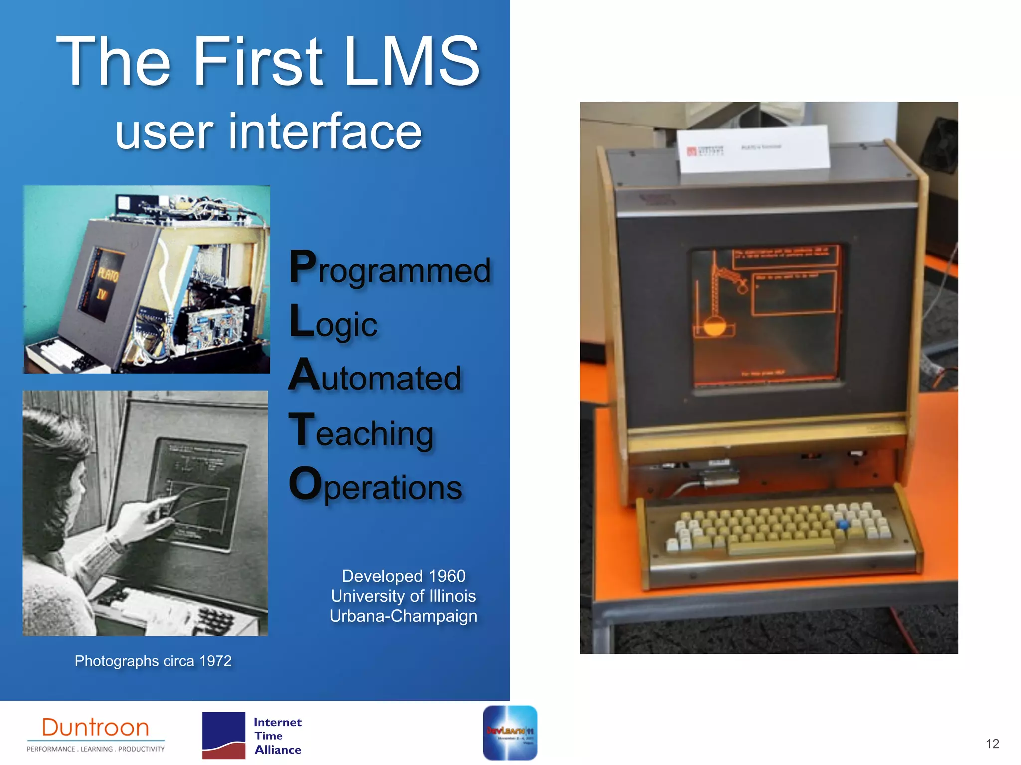 The First LMS
     user interface

                         Programmed
                         Logic
                         Automated
                         Teaching
                         Operations
                            Developed 1960
                           University of Illinois
                           Urbana-Champaign

Photographs circa 1972




                                                    12
 