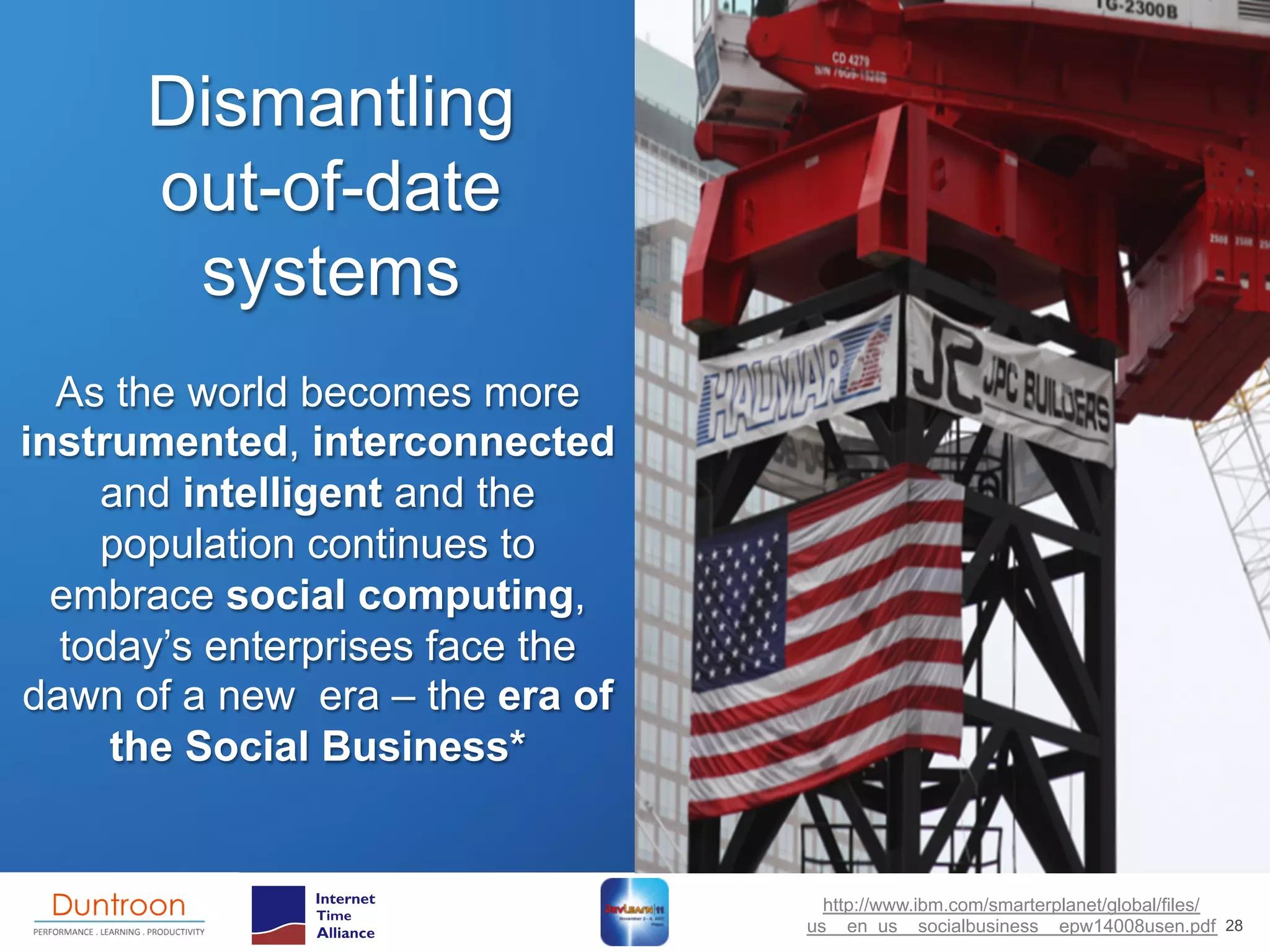Dismantling
      out-of-date
       systems
  As the world becomes more
instrumented, interconnected
    and intelligent and the
    population continues to                 The Social Business:
  embrace social computing,                 Advent of a New Age
  today’s enterprises face the                   IBM 2011

dawn of a new era – the era of
     the Social Business*


                                   http://www.ibm.com/smarterplanet/global/files/
                                 us__en_us__socialbusiness__epw14008usen.pdf 28
 