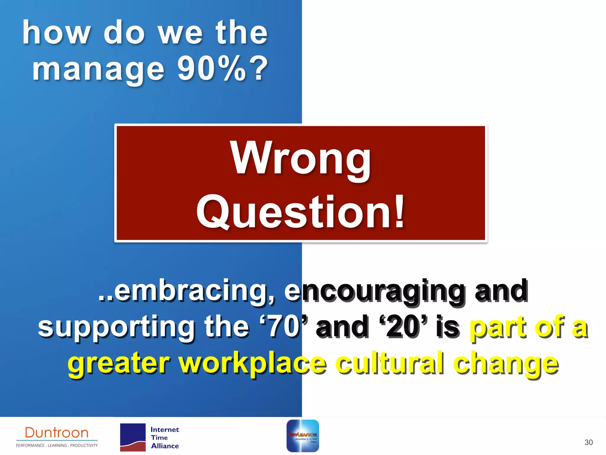 how do we the
manage 90%?

            Wrong
           Question!
    ..embracing, encouraging and
supporting the ‘70’ and ‘20’ is part of a
  greater workplace cultural change

                                        30
 