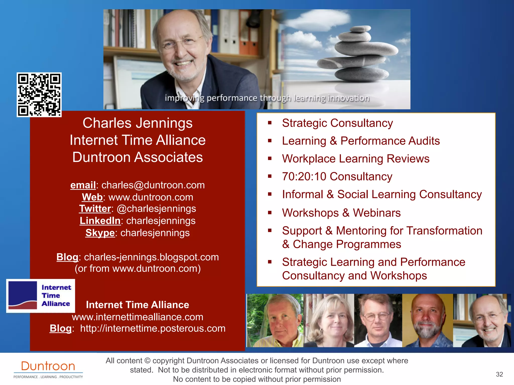 Charles Jennings                                   §  Strategic Consultancy
    Internet Time Alliance                               §  Learning & Performance Audits
     Duntroon Associates                                 §  Workplace Learning Reviews
                                                         §  70:20:10 Consultancy
    email: charles@duntroon.com
      Web: www.duntroon.com                              §  Informal & Social Learning Consultancy
     Twitter: @charlesjennings                           §  Workshops & Webinars
     LinkedIn: charlesjennings
      Skype: charlesjennings                             §  Support & Mentoring for Transformation
                                                             & Change Programmes
 Blog: charles-jennings.blogspot.com
                                                         §  Strategic Learning and Performance
    (or from www.duntroon.com)
                                                             Consultancy and Workshops

       Internet Time Alliance
    www.internettimealliance.com
Blog: http://internettime.posterous.com


            All content © copyright Duntroon Associates or licensed for Duntroon use except where
                   stated. Not to be distributed in electronic format without prior permission.
                                                                                                      32
                                No content to be copied without prior permission
 