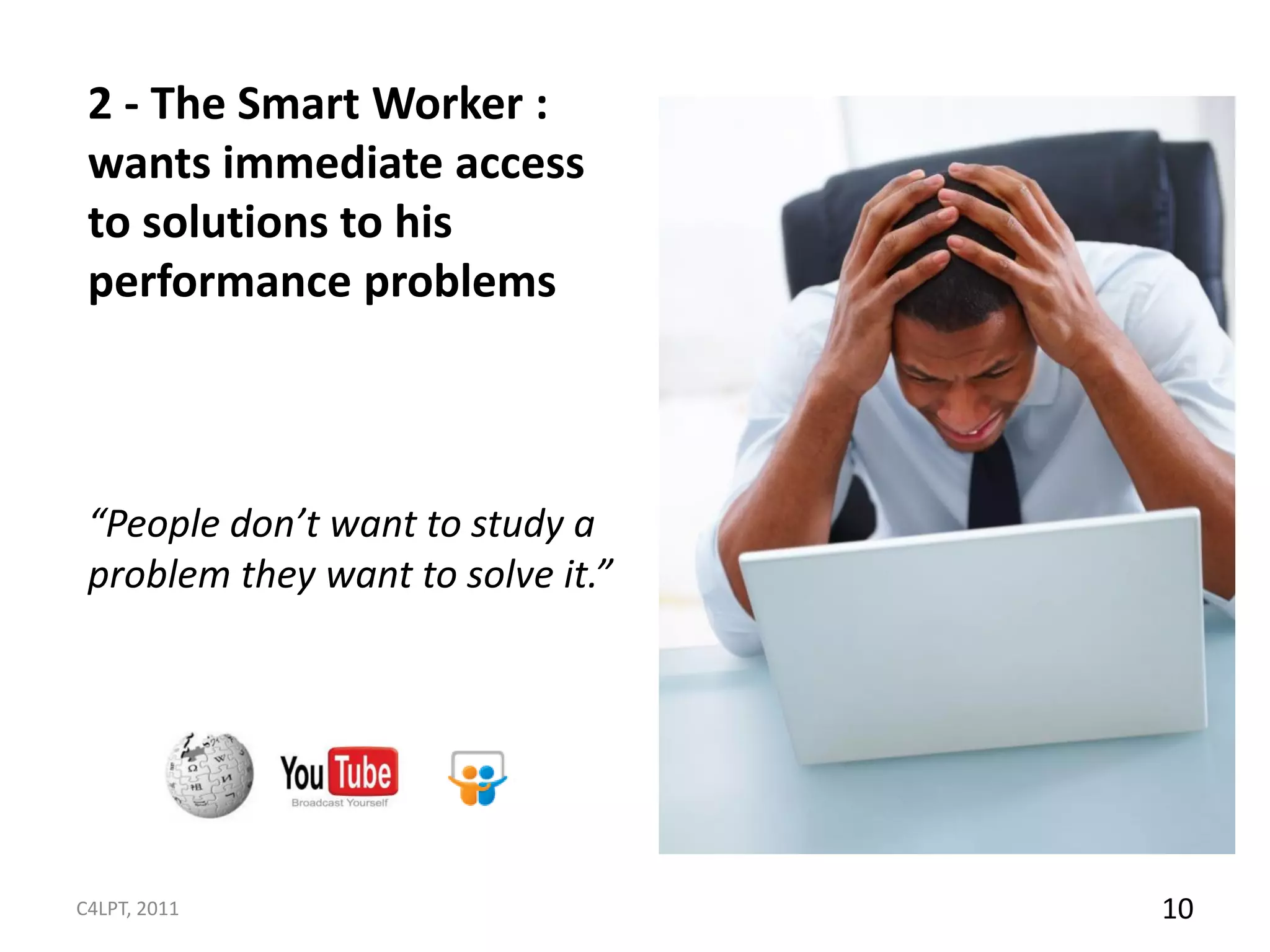 2 - The Smart Worker :
 wants immediate access
 to solutions to his
 performance problems



 “People don’t want to study a
 problem they want to solve it.”




C4LPT, 2011                        10
 