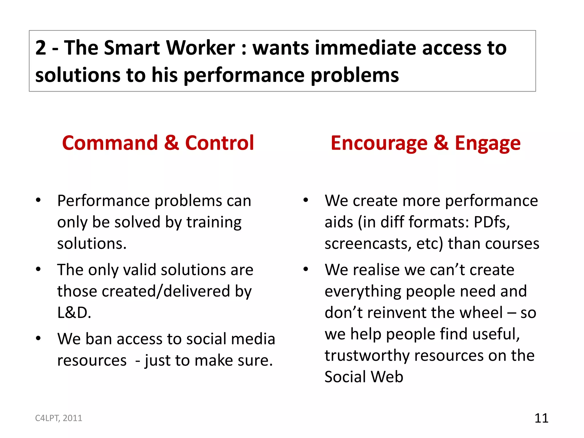 2 - The Smart Worker : wants immediate access to
solutions to his performance problems

      Command & Control               Encourage & Engage

• Performance problems can         • We create more performance
  only be solved by training         aids (in diff formats: PDfs,
  solutions.                         screencasts, etc) than courses
• The only valid solutions are     • We realise we can’t create
  those created/delivered by         everything people need and
  L&D.                               don’t reinvent the wheel – so
• We ban access to social media      we help people find useful,
  resources - just to make sure.     trustworthy resources on the
                                     Social Web

C4LPT, 2011                                                       11
 