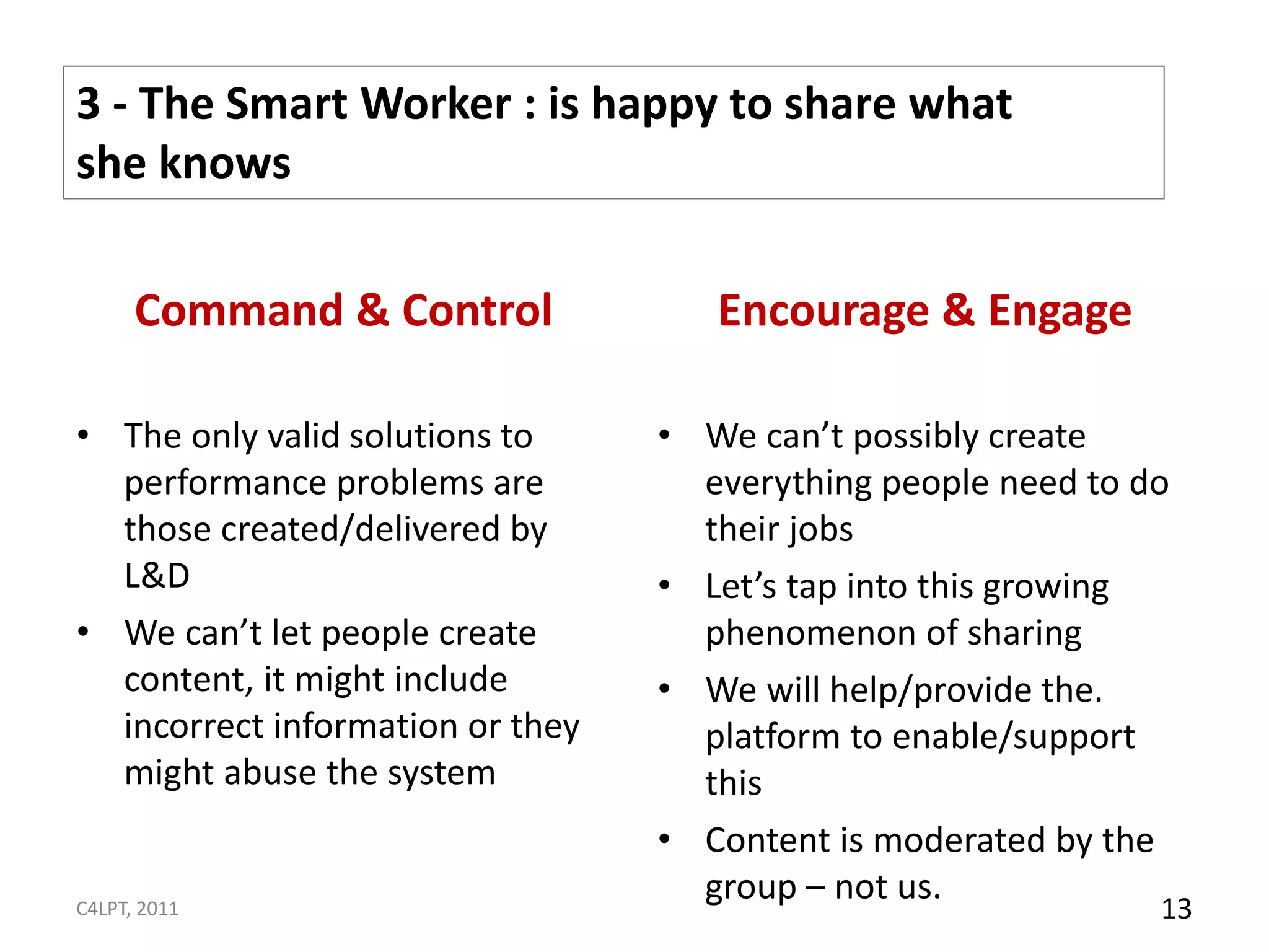 3 - The Smart Worker : is happy to share what
she knows

      Command & Control              Encourage & Engage

• The only valid solutions to     • We can’t possibly create
  performance problems are          everything people need to do
  those created/delivered by        their jobs
  L&D                             • Let’s tap into this growing
• We can’t let people create        phenomenon of sharing
  content, it might include       • We will help/provide the.
  incorrect information or they     platform to enable/support
  might abuse the system            this
                                  • Content is moderated by the
                                    group – not us.
C4LPT, 2011                                                    13
 