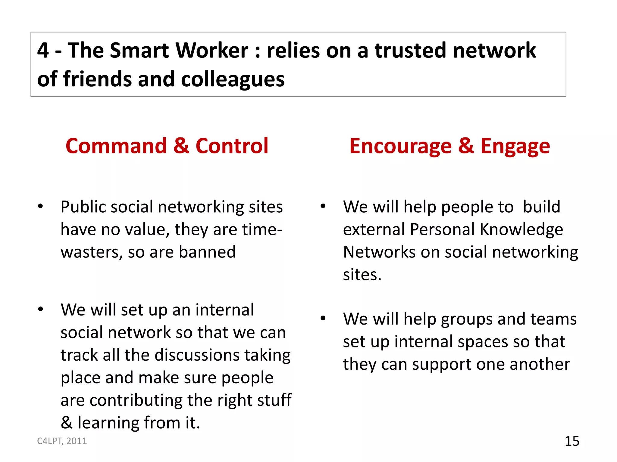 4 - The Smart Worker : relies on a trusted network
of friends and colleagues

      Command & Control                 Encourage & Engage

• Public social networking sites     • We will help people to build
  have no value, they are time-        external Personal Knowledge
  wasters, so are banned               Networks on social networking
                                       sites.
• We will set up an internal         • We will help groups and teams
  social network so that we can        set up internal spaces so that
  track all the discussions taking     they can support one another
  place and make sure people
  are contributing the right stuff
  & learning from it.
C4LPT, 2011                                                        15
 