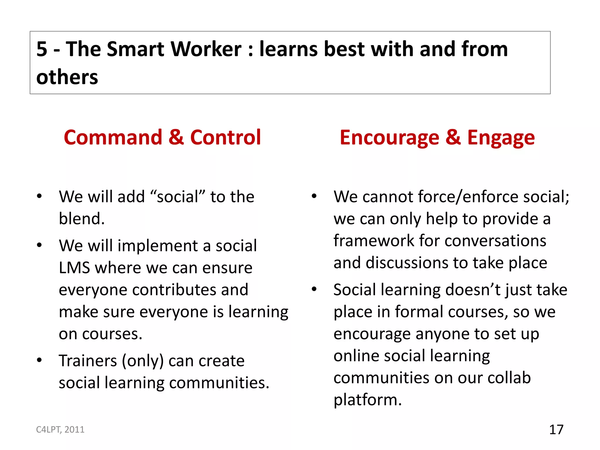 5 - The Smart Worker : learns best with and from
others

      Command & Control               Encourage & Engage

• We will add “social” to the      • We cannot force/enforce social;
  blend.                             we can only help to provide a
• We will implement a social         framework for conversations
  LMS where we can ensure            and discussions to take place
  everyone contributes and         • Social learning doesn’t just take
  make sure everyone is learning     place in formal courses, so we
  on courses.                        encourage anyone to set up
• Trainers (only) can create         online social learning
  social learning communities.       communities on our collab
                                     platform.
C4LPT, 2011                                                        17
 