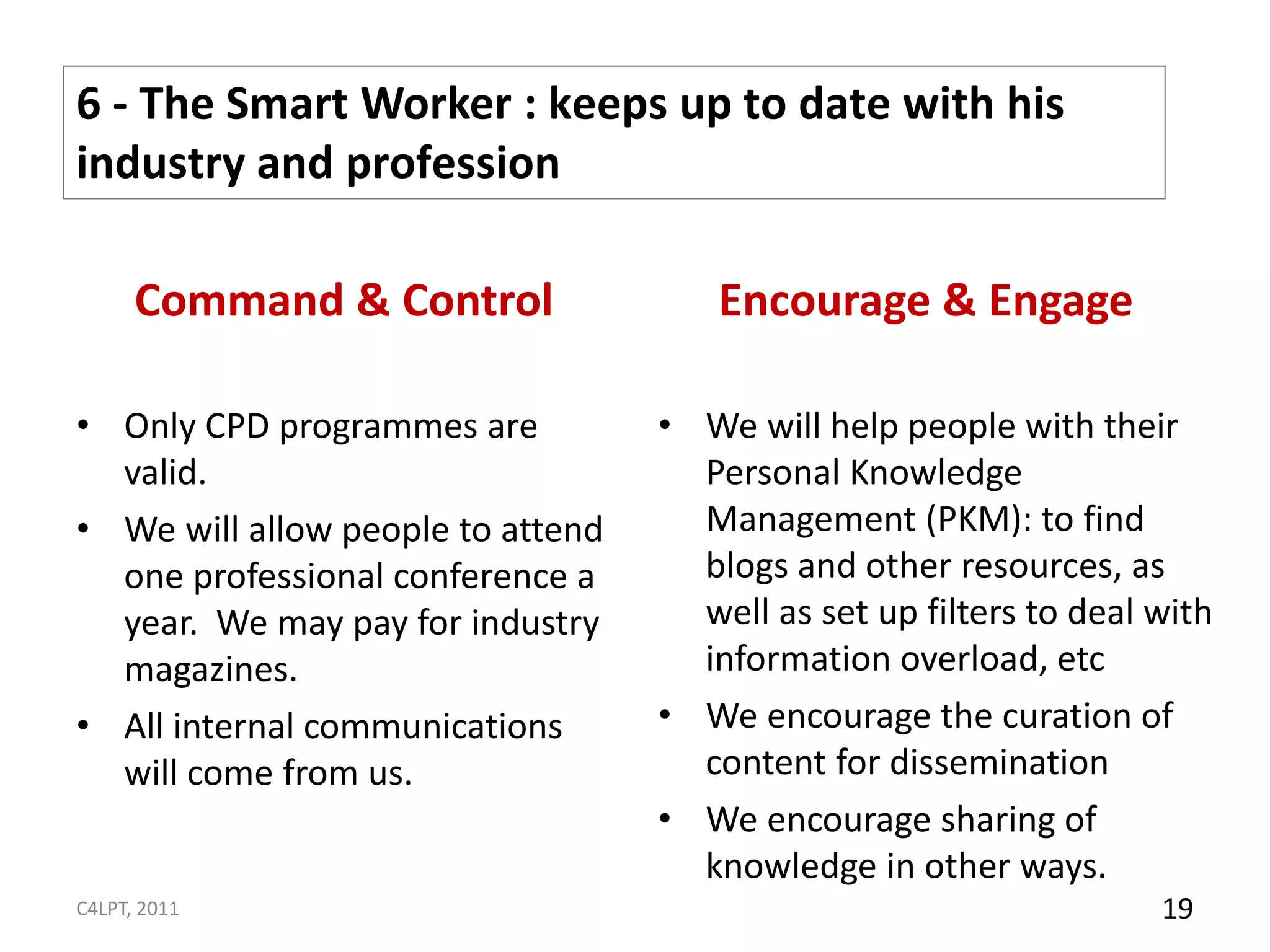 6 - The Smart Worker : keeps up to date with his
industry and profession

      Command & Control                Encourage & Engage

• Only CPD programmes are          • We will help people with their
  valid.                             Personal Knowledge
• We will allow people to attend     Management (PKM): to find
  one professional conference a      blogs and other resources, as
  year. We may pay for industry      well as set up filters to deal with
  magazines.                         information overload, etc
• All internal communications      • We encourage the curation of
  will come from us.                 content for dissemination
                                   • We encourage sharing of
                                     knowledge in other ways.
C4LPT, 2011                                                         19
 