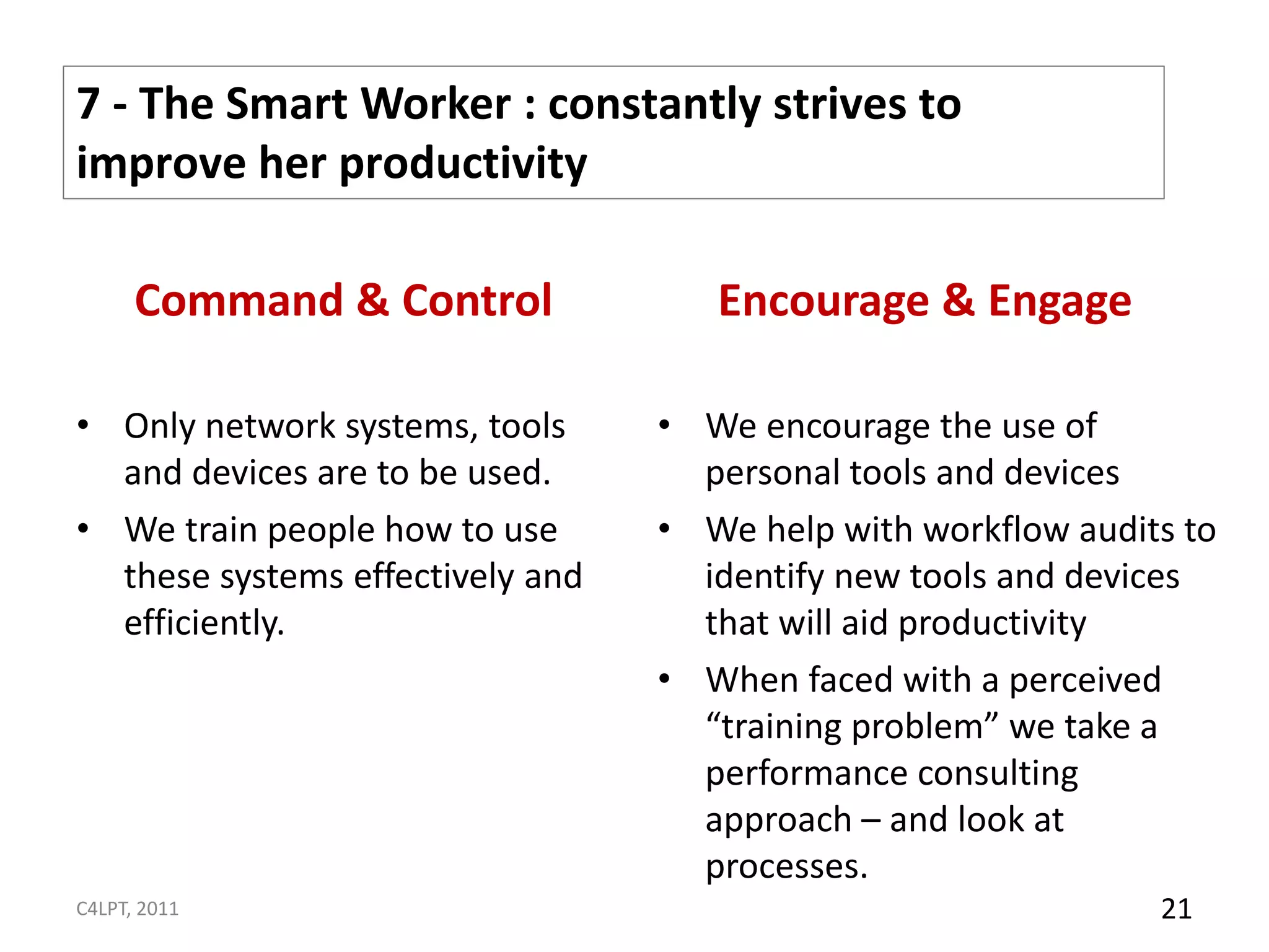 7 - The Smart Worker : constantly strives to
improve her productivity

      Command & Control              Encourage & Engage

• Only network systems, tools     • We encourage the use of
  and devices are to be used.       personal tools and devices
• We train people how to use      • We help with workflow audits to
  these systems effectively and     identify new tools and devices
  efficiently.                      that will aid productivity
                                  • When faced with a perceived
                                    “training problem” we take a
                                    performance consulting
                                    approach – and look at
                                    processes.
C4LPT, 2011                                                    21
 