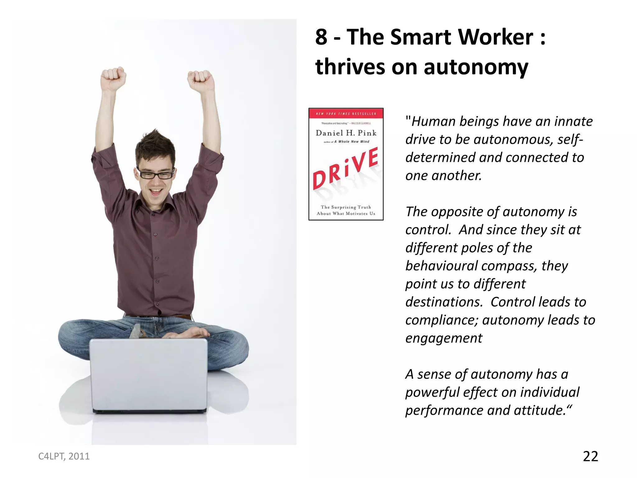 8 - The Smart Worker :
              thrives on autonomy

                      "Human beings have an innate
                      drive to be autonomous, self-
                      determined and connected to
                      one another.

                      The opposite of autonomy is
                      control. And since they sit at
                      different poles of the
                      behavioural compass, they
                      point us to different
                      destinations. Control leads to
                      compliance; autonomy leads to
                      engagement

                      A sense of autonomy has a
                      powerful effect on individual
                      performance and attitude.“

C4LPT, 2011                                           22
 
