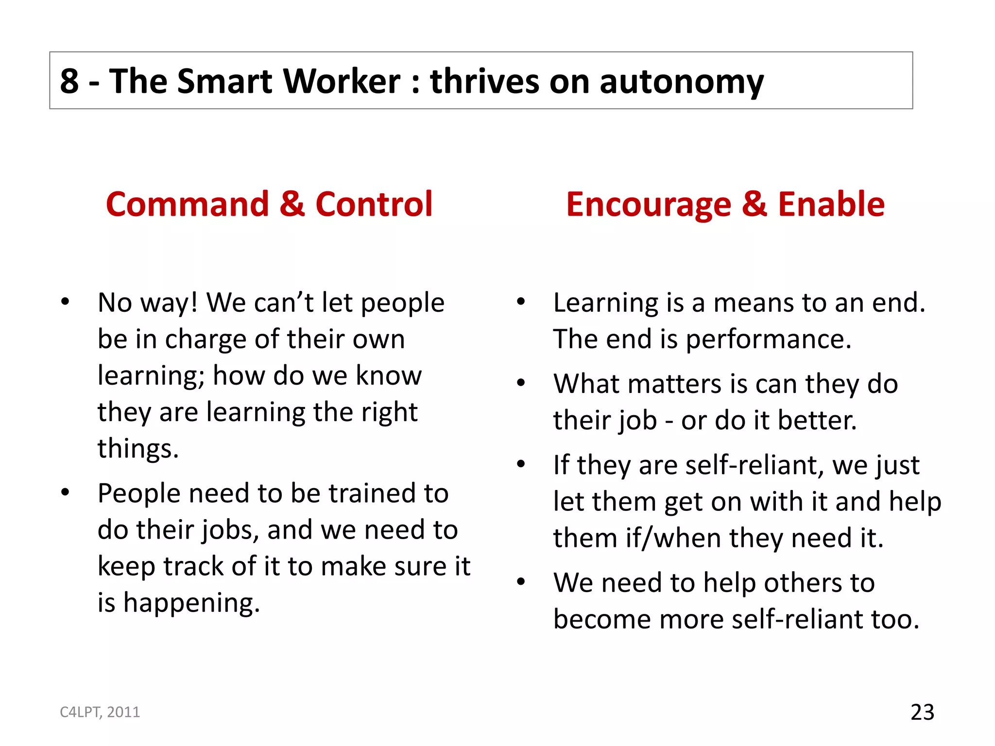 8 - The Smart Worker : thrives on autonomy


      Command & Control                  Encourage & Enable

• No way! We can’t let people        • Learning is a means to an end.
  be in charge of their own            The end is performance.
  learning; how do we know           • What matters is can they do
  they are learning the right          their job - or do it better.
  things.
                                     • If they are self-reliant, we just
• People need to be trained to         let them get on with it and help
  do their jobs, and we need to        them if/when they need it.
  keep track of it to make sure it
                                     • We need to help others to
  is happening.
                                       become more self-reliant too.

C4LPT, 2011                                                          23
 