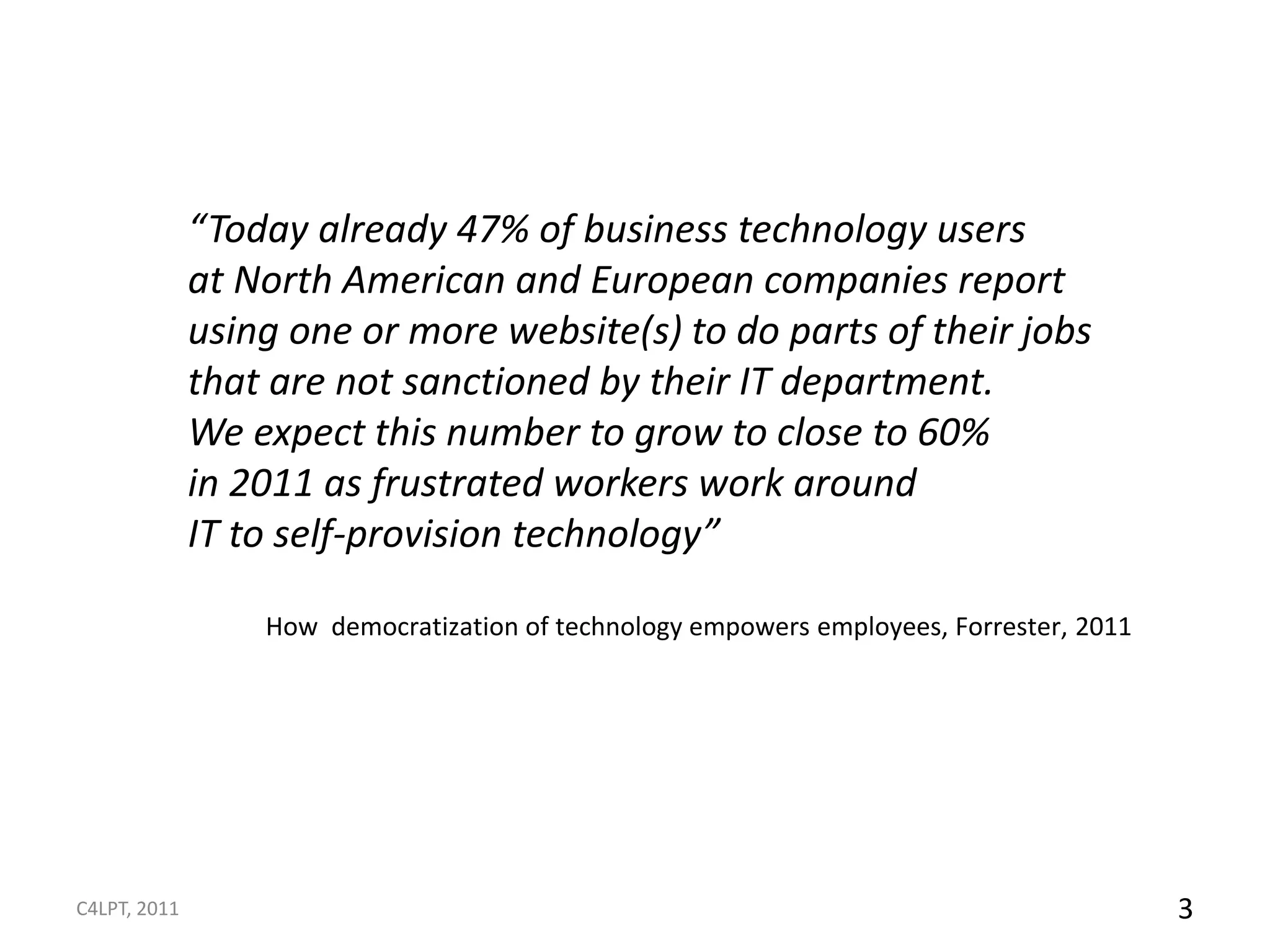 “Today already 47% of business technology users
              at North American and European companies report
              using one or more website(s) to do parts of their jobs
              that are not sanctioned by their IT department.
              We expect this number to grow to close to 60%
              in 2011 as frustrated workers work around
              IT to self-provision technology”

                  How democratization of technology empowers employees, Forrester, 2011




C4LPT, 2011                                                                               3
 