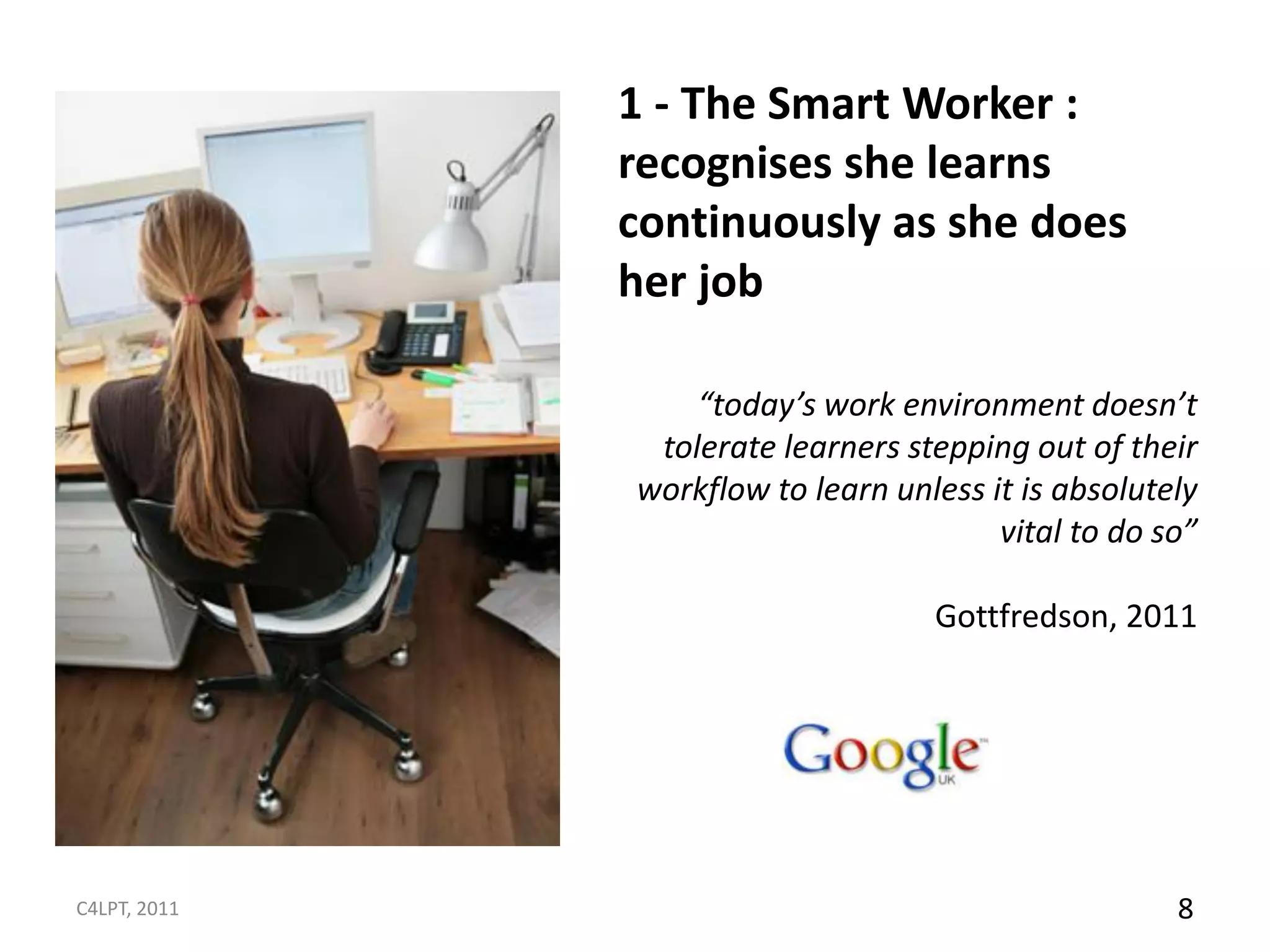 1 - The Smart Worker :
              recognises she learns
              continuously as she does
              her job

                  “today’s work environment doesn’t
               tolerate learners stepping out of their
              workflow to learn unless it is absolutely
                                        vital to do so”

                                   Gottfredson, 2011




C4LPT, 2011                                          8
 