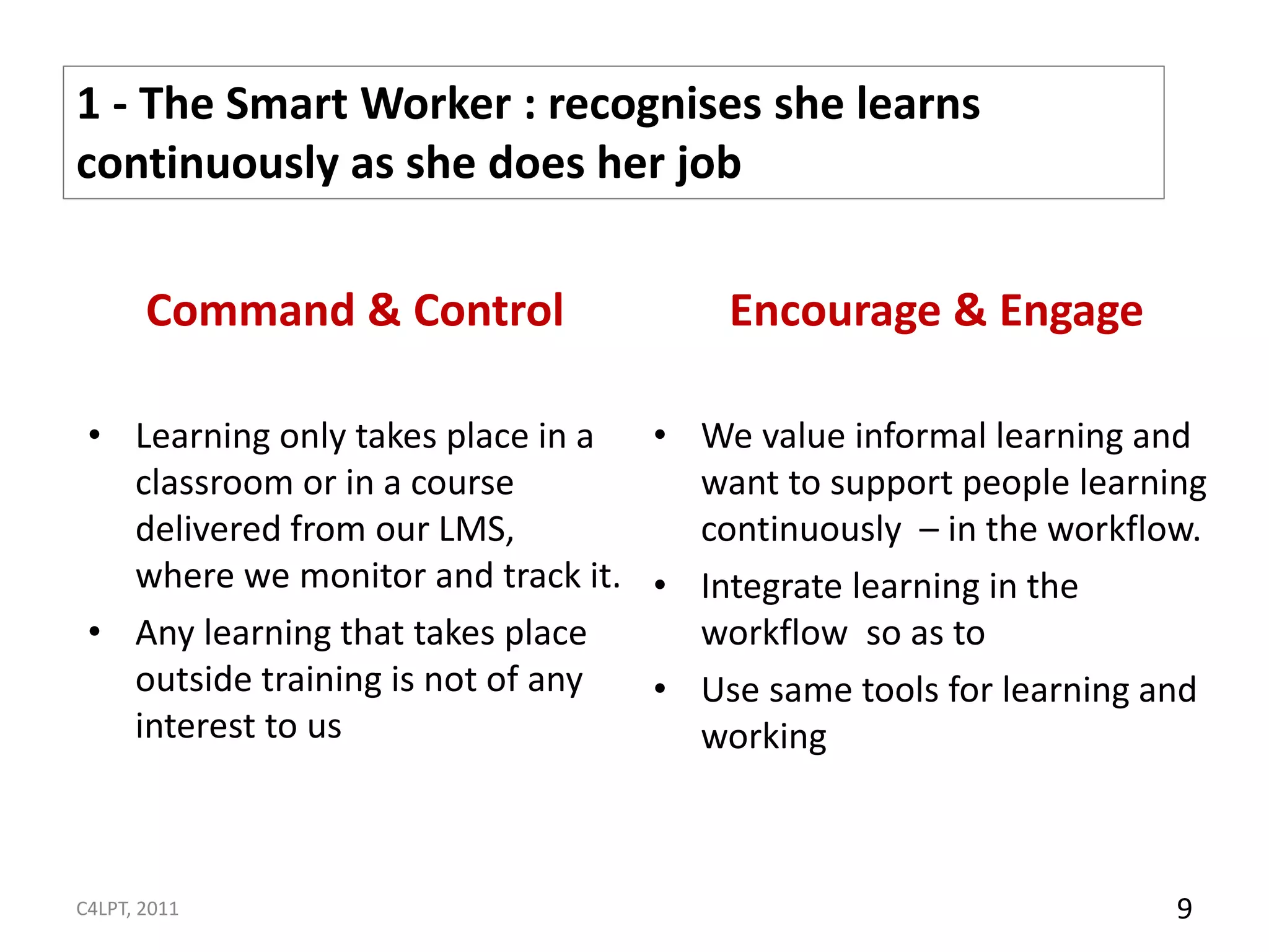 1 - The Smart Worker : recognises she learns
continuously as she does her job

       Command & Control              Encourage & Engage

 • Learning only takes place in a • We value informal learning and
   classroom or in a course         want to support people learning
   delivered from our LMS,          continuously – in the workflow.
   where we monitor and track it. • Integrate learning in the
 • Any learning that takes place    workflow so as to
   outside training is not of any • Use same tools for learning and
   interest to us                   working



C4LPT, 2011                                                      9
 
