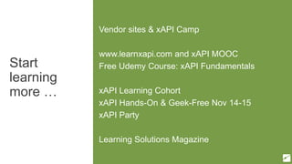 Start
learning
more …
Vendor sites & xAPI Camp
www.learnxapi.com and xAPI MOOC
Free Udemy Course: xAPI Fundamentals
xAPI Learning Cohort
xAPI Hands-On & Geek-Free Nov 14-15
xAPI Party
Learning Solutions Magazine
 