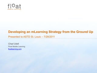 Developing an mLearning Strategy from the Ground Up Presented to ASTD St. Louis – 7/28/2011 Chad Udell Float Mobile Learning floatlearning.com 
