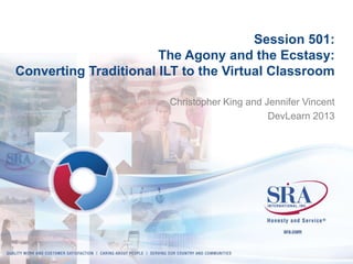 Session 501:
The Agony and the Ecstasy:
Converting Traditional ILT to the Virtual Classroom
Christopher King and Jennifer Vincent
DevLearn 2013

 