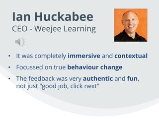 Ian Huckabee
CEO - Weejee Learning
• It was completely immersive and contextual
• Focussed on true behaviour change
• The feedback was very authentic and fun,
not just "good job, click next"
 