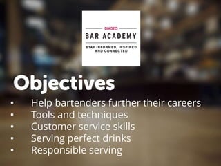 Objectives
• Help bartenders further their careers
• Tools and techniques
• Customer service skills
• Serving perfect drinks
• Responsible serving
 