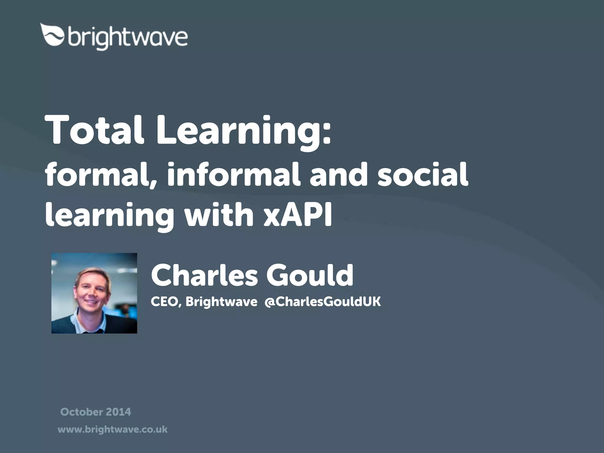 Total Learning: 
formal, informal and social 
learning with xAPI 
Charles Gould 
CEO, Brightwave @CharlesGouldUK 
October 2014 
www.brightwave.co.uk 
 