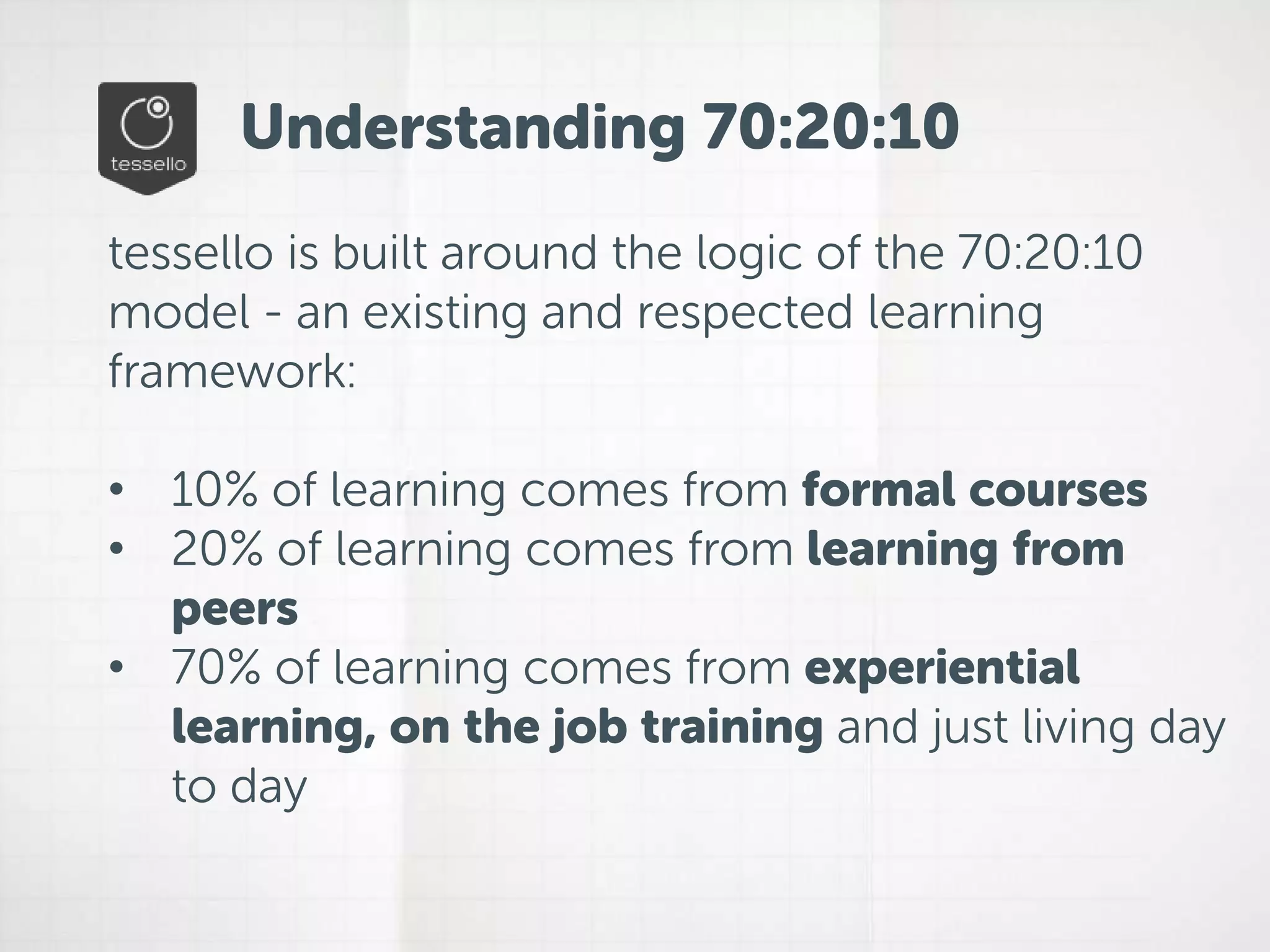 Understanding 70:20:10 
tessello is built around the logic of the 70:20:10 
model - an existing and respected learning 
framework: 
• 10% of learning comes from formal courses 
• 20% of learning comes from learning from 
peers 
• 70% of learning comes from experiential 
learning, on the job training and just living day 
to day 
 