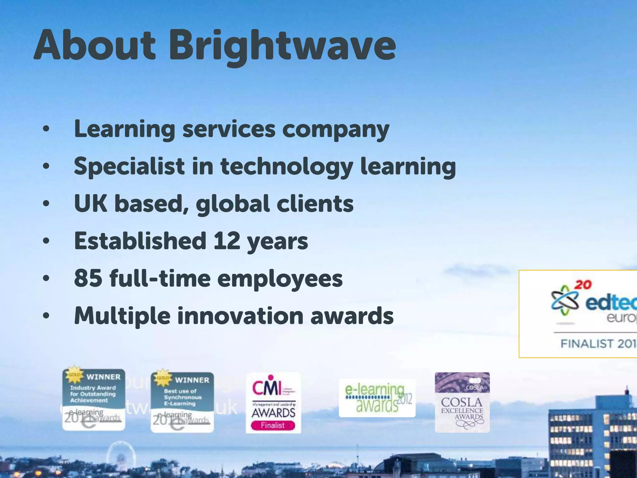 About Brightwave 
• Learning services company 
• Specialist in technology learning 
• Brightwave UK based, global clients 
Services 
• Established 12 years 
• 85 full-time employees 
• Multiple innovation awards 
– Account Manager 
@brightwave.co.uk 
www.brightwave.co.uk 
 