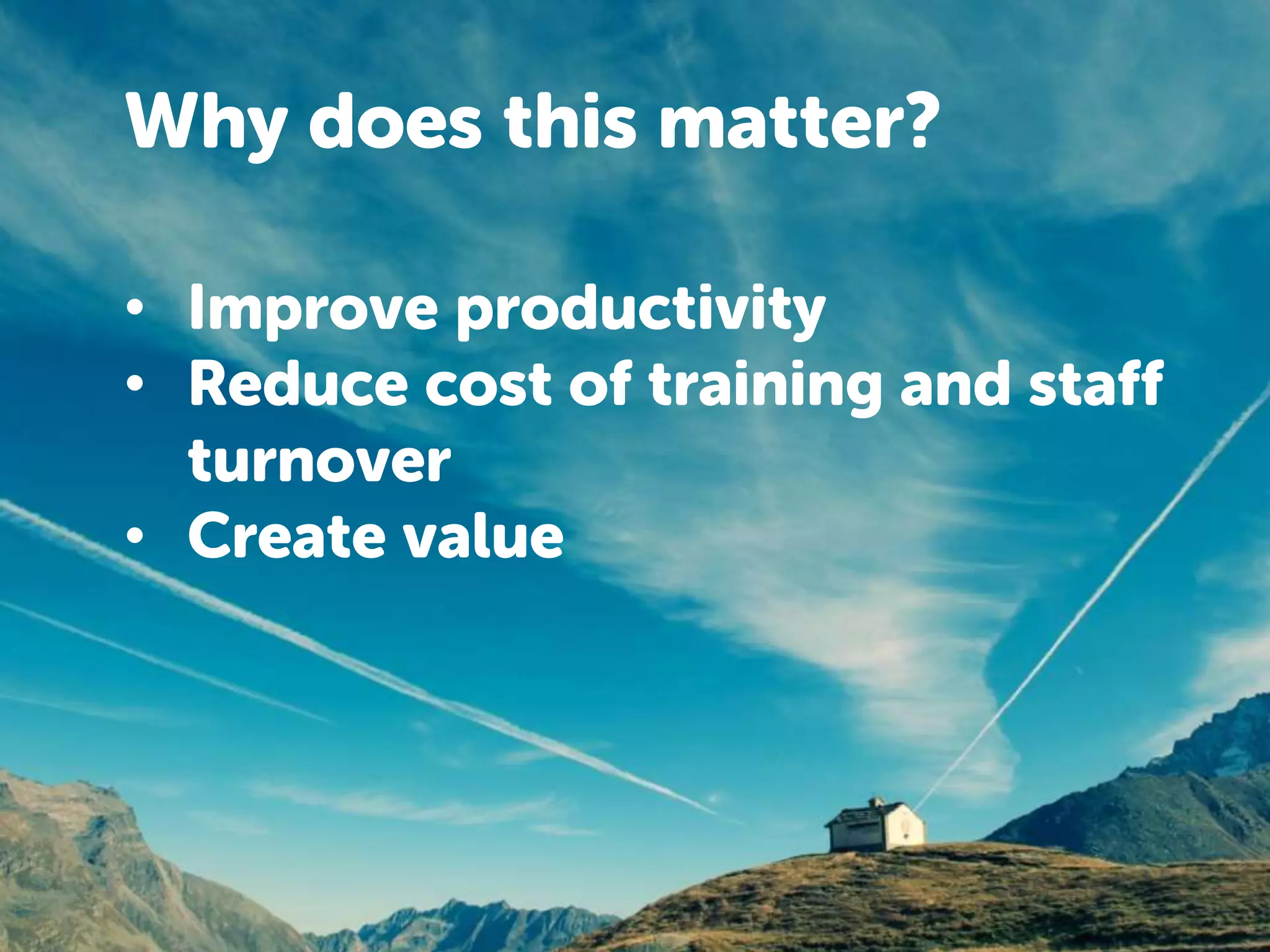 Why does this matter? 
• Improve productivity 
• Reduce cost of training and staff 
turnover 
• Create value 
 