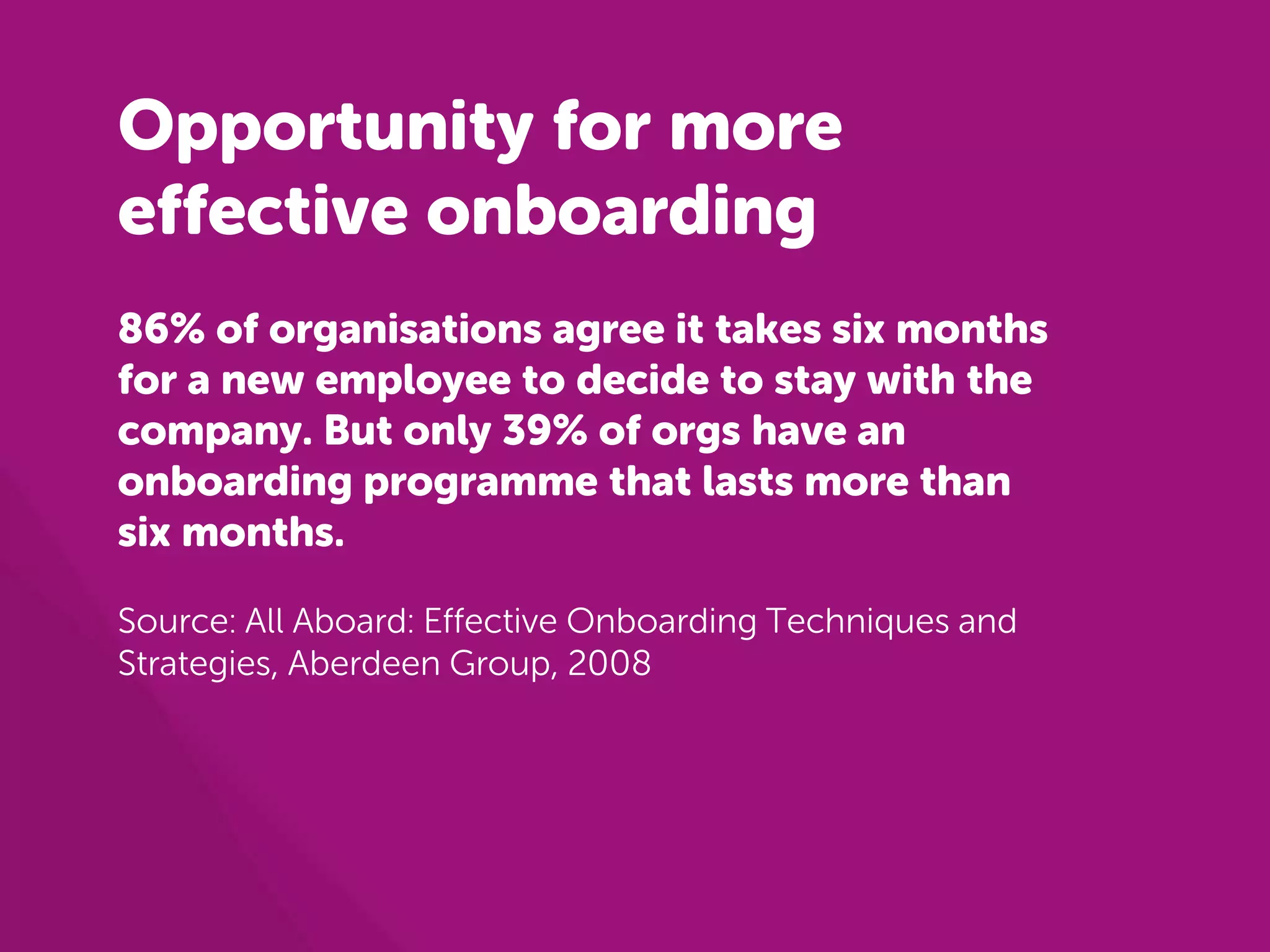 Opportunity for more 
effective onboarding 
86% of organisations agree it takes six months 
for a new employee to decide to stay with the 
company. But only 39% of orgs have an 
onboarding programme that lasts more than 
six months. 
Source: All Aboard: Effective Onboarding Techniques and 
Strategies, Aberdeen Group, 2008 
 