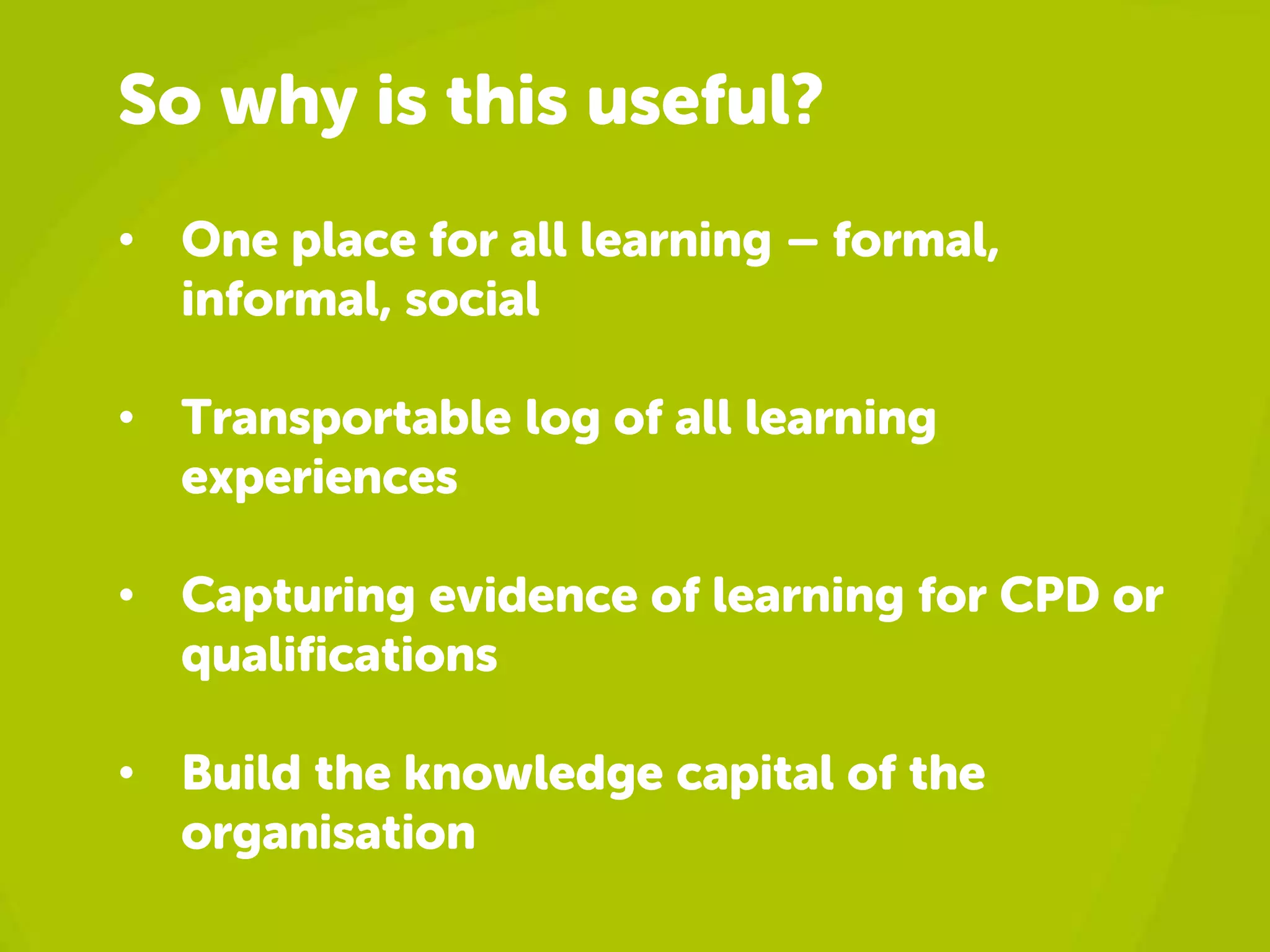 So why is this useful? 
• One place for all learning – formal, 
informal, social 
• Transportable log of all learning 
experiences 
• Capturing evidence of learning for CPD or 
qualifications 
• Build the knowledge capital of the 
organisation 
 