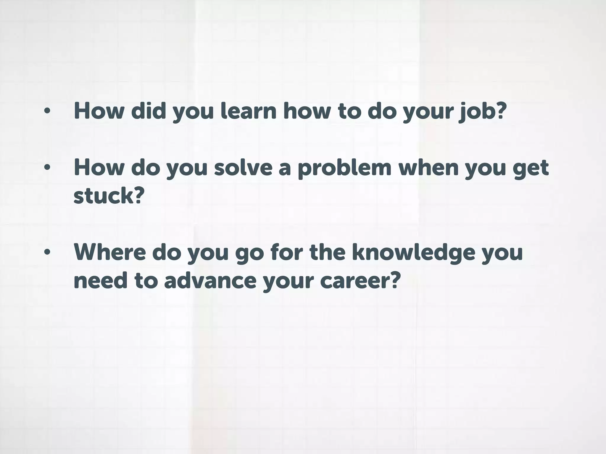• How did you learn how to do your job? 
• How do you solve a problem when you get 
stuck? 
• Where do you go for the knowledge you 
need to advance your career? 
 