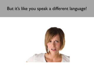 But it’s like you speak a different language!

 