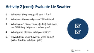 Karl Kapp 14
Activity 2(cont): Evaluate LieSwatter
1. What was the game goal? Was it fun?
2. What was the core dynamic? Was it fun?
3. What were 1-3 mechanics (rules) that stood
out? Did they help – or confuse you?
4. What game elements did you notice?
5. How did you know how you were doing?
(What feedback did you get?)
 