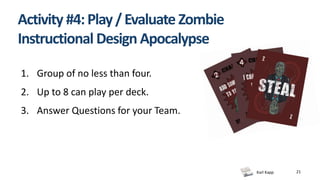 Karl Kapp 21
Activity #4:Play/Evaluate Zombie
Instructional Design Apocalypse
1. Group of no less than four.
2. Up to 8 can play per deck.
3. Answer Questions for your Team.
 