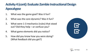 Karl Kapp 22
Activity4(cont):EvaluateZombieInstructionalDesign
Apocalypse
1. What was the game goal? Was it fun?
2. What was the core dynamic? Was it fun?
3. What were 1-3 mechanics (rules) that stood
out? Did they help – or confuse you?
4. What game elements did you notice?
5. How did you know how you were doing?
(What feedback did you get?)
 