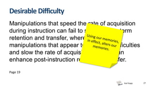 Karl Kapp 27
Desirable Difficulty
Manipulations that speed the rate of acquisition
during instruction can fail to support long-term
retention and transfer, whereas other
manipulations that appear to introduce difficulties
and slow the rate of acquisition learner can
enhance post-instruction recall and transfer.
Page 19
 